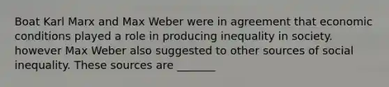 Boat Karl Marx and Max Weber were in agreement that economic conditions played a role in producing inequality in society. however Max Weber also suggested to other sources of social inequality. These sources are _______