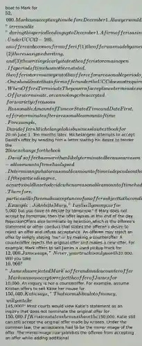 boat to Mark for 52,000. Mark can accept any time before December 1. A lawyer would say the offer is "irrevocable" during this period leading up to December 1.A firm offer is a similar concept to an options contract. Under UCC § 2-205, an offer can become a firm offer if (1) the offer was made by a merchant, (2) there is a signed writing, and (3) the writing clearly states the offer is to remain open. If a period of time has not been stated, the offer is to remain open to the offeree for a reasonable period of time not to exceed three months. One should note that a firm offer under the UCC does not require consideration be paid in exchange for the promise to keep the offer open. When Offers TerminateThe power of acceptance terminates when an offer can no longer be accepted. Offers terminate, or can no longer be accepted, for a variety of reasons.Reasonable Amount of Time or Stated Time and DateFirst, offers terminate after a reasonable amount of time. For example, David offers Michelangelo his business law textbook for20 on June 1. Ten months later, Michelangelo attempts to accept David's offer by sending him a letter stating his desire to tender the 20 in exchange for the book. David's offer has more than likely terminated because a reason-able amount of time has lapsed. Determining what a reasonable amount of time is depends on the facts and circumstances of each case. If the parties disagree, a court would have to decide when a reasonable amount of time had passed. Therefore, parties will often make acceptance of an offer subject to the condition that the offeree accepts by a stated time on a stated date so they do not have to worry about what a court might say is a reasonable amount of time. Example: John tells Mary, "I will sell you my car for5,000 but you have to decide by tomorrow." If Mary does not accept by tomorrow, then the offer lapses at the end of the day. RejectionOffers also terminate by rejection,which is the offeree's statement or other conduct that states the offeree's desire to reject an offer and refuse acceptance. An offeree may reject an offer by simply stating "no" or by making a counteroffer. A counteroffer rejects the original offer and makes a new offer. For example, Mark offers to sell James a used pickup truck for 12,000. James says, "Never, your truck is only worth10,000. Will you take 10,000?" James has rejected Mark's offer and made a counteroffer. Mark can now accept or reject the offer of James for10,000. An inquiry is not a counteroffer. For example, assume Kristen offers to sell Katie her house for 150,000. Katie says, "That seems like a lot of money, will you take145,000?" Most courts would view Katie's statement as an inquiry that does not terminate the original offer for 150,000. If Kristen states she must have the150,000, Katie still can still accept the original offer made by Kristen. Under the common law, the acceptance had to be the mirror image of the offer. The mirror-image rule prohibits the offeree from accepting an offer while adding additional