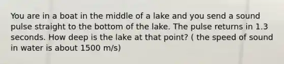 You are in a boat in the middle of a lake and you send a sound pulse straight to the bottom of the lake. The pulse returns in 1.3 seconds. How deep is the lake at that point? ( the speed of sound in water is about 1500 m/s)