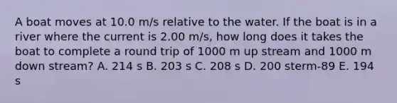 A boat moves at 10.0 m/s relative to the water. If the boat is in a river where the current is 2.00 m/s, how long does it takes the boat to complete a round trip of 1000 m up stream and 1000 m down stream? A. 214 s B. 203 s C. 208 s D. 200 sterm-89 E. 194 s