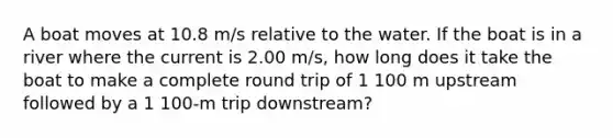 A boat moves at 10.8 m/s relative to the water. If the boat is in a river where the current is 2.00 m/s, how long does it take the boat to make a complete round trip of 1 100 m upstream followed by a 1 100-m trip downstream?