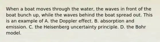 When a boat moves through the water, the waves in front of the boat bunch up, while the waves behind the boat spread out. This is an example of A. the Doppler effect. B. absorption and emission. C. the Heisenberg uncertainty principle. D. the Bohr model.