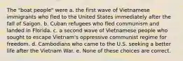 The "boat people" were a. the first wave of Vietnamese immigrants who fled to the United States immediately after the fall of Saigon. b. Cuban refugees who fled communism and landed in Florida. c. a second wave of Vietnamese people who sought to escape Vietnam's oppressive communist regime for freedom. d. Cambodians who came to the U.S. seeking a better life after the Vietnam War. e. None of these choices are correct.