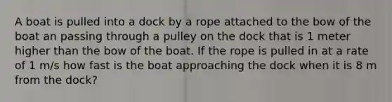 A boat is pulled into a dock by a rope attached to the bow of the boat an passing through a pulley on the dock that is 1 meter higher than the bow of the boat. If the rope is pulled in at a rate of 1 m/s how fast is the boat approaching the dock when it is 8 m from the dock?