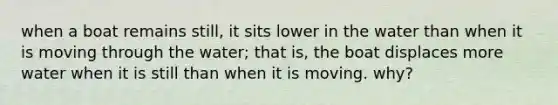 when a boat remains still, it sits lower in the water than when it is moving through the water; that is, the boat displaces more water when it is still than when it is moving. why?