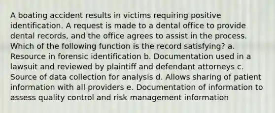 A boating accident results in victims requiring positive identification. A request is made to a dental office to provide dental records, and the office agrees to assist in the process. Which of the following function is the record satisfying? a. Resource in forensic identification b. Documentation used in a lawsuit and reviewed by plaintiff and defendant attorneys c. Source of data collection for analysis d. Allows sharing of patient information with all providers e. Documentation of information to assess quality control and risk management information