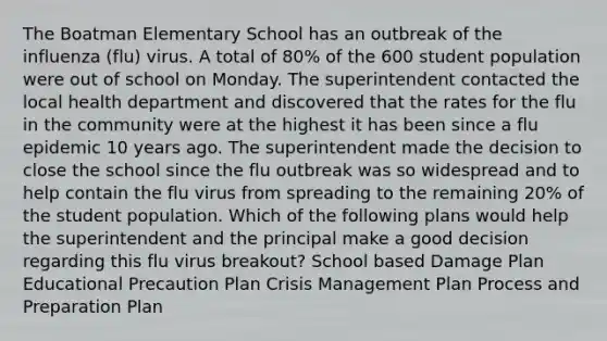 The Boatman Elementary School has an outbreak of the influenza (flu) virus. A total of 80% of the 600 student population were out of school on Monday. The superintendent contacted the local health department and discovered that the rates for the flu in the community were at the highest it has been since a flu epidemic 10 years ago. The superintendent made the decision to close the school since the flu outbreak was so widespread and to help contain the flu virus from spreading to the remaining 20% of the student population. Which of the following plans would help the superintendent and the principal make a good decision regarding this flu virus breakout? School based Damage Plan Educational Precaution Plan Crisis Management Plan Process and Preparation Plan