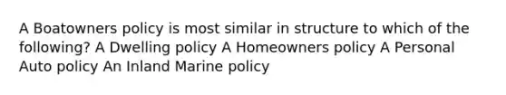 A Boatowners policy is most similar in structure to which of the following? A Dwelling policy A Homeowners policy A Personal Auto policy An Inland Marine policy