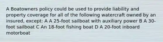 A Boatowners policy could be used to provide liability and property coverage for all of the following watercraft owned by an insured, except: A A 25-foot sailboat with auxiliary power B A 30-foot sailboat C An 18-foot fishing boat D A 20-foot inboard motorboat