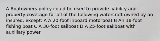 A Boatowners policy could be used to provide liability and property coverage for all of the following watercraft owned by an insured, except: A A 20-foot inboard motorboat B An 18-foot fishing boat C A 30-foot sailboat D A 25-foot sailboat with auxiliary power