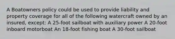 A Boatowners policy could be used to provide liability and property coverage for all of the following watercraft owned by an insured, except: A 25-foot sailboat with auxiliary power A 20-foot inboard motorboat An 18-foot fishing boat A 30-foot sailboat