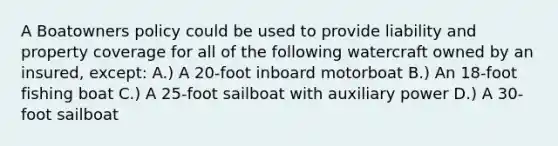 A Boatowners policy could be used to provide liability and property coverage for all of the following watercraft owned by an insured, except: A.) A 20-foot inboard motorboat B.) An 18-foot fishing boat C.) A 25-foot sailboat with auxiliary power D.) A 30-foot sailboat