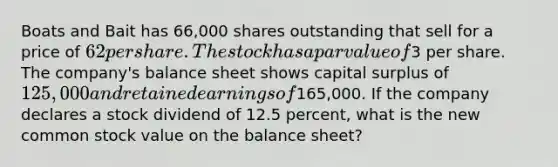 Boats and Bait has 66,000 shares outstanding that sell for a price of 62 per share. The stock has a par value of3 per share. The company's balance sheet shows capital surplus of 125,000 and retained earnings of165,000. If the company declares a stock dividend of 12.5 percent, what is the new common stock value on the balance sheet?