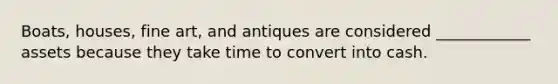 Boats, houses, fine art, and antiques are considered ____________ assets because they take time to convert into cash.