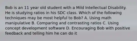 Bob is an 11 year old student with a Mild Intellectual Disability. He is studying ratios in his SDC class. Which of the following techniques may be most helpful to Bob? A. Using math manipulative B. Comparing and contrasting ratios C. Using concept development software D. Encouraging Bob with positive feedback and telling him he can do it