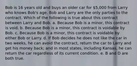 Bob is 16 years old and buys an older car for 5,000 from Larry who knows Bob's age. Bob and Larry are the only parties to the contract. Which of the following is true about this contract between Larry and Bob. a. Because Bob is a minor, this contract is void. b. Because Bob is a minor, this contract is voidable by Bob. c. Because Bob is a minor, this contract is voidable by either Bob or Larry. d. If Bob decides he does not like the car in two weeks, he can avoid the contract, return the car to Larry and get his money back; and in most states, including Kansas, he can return the car regardless of its current condition. e. B and D are both true.