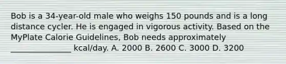 Bob is a 34-year-old male who weighs 150 pounds and is a long distance cycler. He is engaged in vigorous activity. Based on the MyPlate Calorie Guidelines, Bob needs approximately _______________ kcal/day. A. 2000 B. 2600 C. 3000 D. 3200