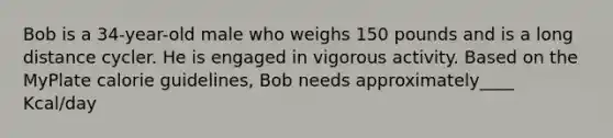 Bob is a 34-year-old male who weighs 150 pounds and is a long distance cycler. He is engaged in vigorous activity. Based on the MyPlate calorie guidelines, Bob needs approximately____ Kcal/day