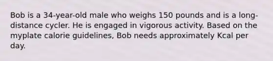 Bob is a 34-year-old male who weighs 150 pounds and is a long-distance cycler. He is engaged in vigorous activity. Based on the myplate calorie guidelines, Bob needs approximately Kcal per day.