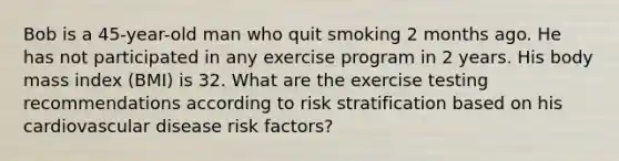 Bob is a 45-year-old man who quit smoking 2 months ago. He has not participated in any exercise program in 2 years. His body mass index (BMI) is 32. What are the exercise testing recommendations according to risk stratification based on his cardiovascular disease risk factors?