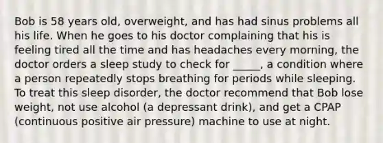 Bob is 58 years old, overweight, and has had sinus problems all his life. When he goes to his doctor complaining that his is feeling tired all the time and has headaches every morning, the doctor orders a sleep study to check for _____, a condition where a person repeatedly stops breathing for periods while sleeping. To treat this sleep disorder, the doctor recommend that Bob lose weight, not use alcohol (a depressant drink), and get a CPAP (continuous positive air pressure) machine to use at night.