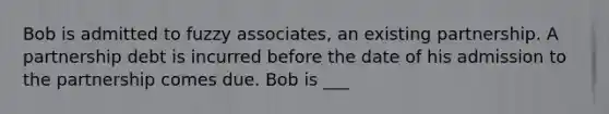 Bob is admitted to fuzzy associates, an existing partnership. A partnership debt is incurred before the date of his admission to the partnership comes due. Bob is ___