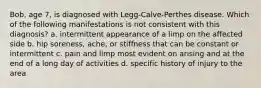 Bob, age 7, is diagnosed with Legg-Calve-Perthes disease. Which of the following manifestations is not consistent with this diagnosis? a. intermittent appearance of a limp on the affected side b. hip soreness, ache, or stiffness that can be constant or intermittent c. pain and limp most evident on arising and at the end of a long day of activities d. specific history of injury to the area