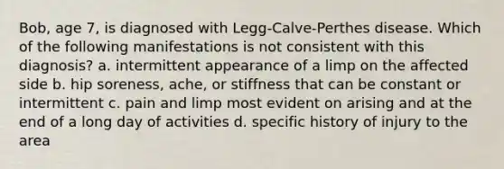 Bob, age 7, is diagnosed with Legg-Calve-Perthes disease. Which of the following manifestations is not consistent with this diagnosis? a. intermittent appearance of a limp on the affected side b. hip soreness, ache, or stiffness that can be constant or intermittent c. pain and limp most evident on arising and at the end of a long day of activities d. specific history of injury to the area