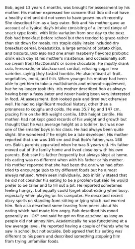 Bob, aged 13 years 4 months, was brought for assessment by his mother. His mother expressed her concern that Bob did not have a healthy diet and did not seem to have grown much recently. She described him as a lazy eater. Bob and his mother gave an account of a typical day's intake consisting of a limited range of snack type foods, with little variation from one day to the next. Bob had breakfast before school but then tended to graze rather than sit down for meals. His staple daily intake included dry breakfast cereal, breadsticks, a large amount of potato chips, and biscuits. Bob also had one small raspberry flavored probiotic drink each day at his mother's insistence, and occasionally soft ice cream from MacDonald's or some chocolate. He mostly drank cola, lemonade, or blackcurrant cordial, refusing sugar free varieties saying they tasted horrible. He also refused all fruit, vegetables, meat, and fish. When younger his mother had been able to get him to take a multivitamin and mineral supplement, but he no longer took this. His mother described Bob as always having been a fussy eater and never having been very interested in food. At assessment, Bob looked pale and tired but otherwise well. He had no significant medical history, other than a proneness to coughs and colds. He was 35.7 kg and 147 cm, placing him on the 9th weight centile, 10th height centile. His mother. had not kept good records of his weight and growth but thought that he was average height as a toddler, but was now one of the smaller boys in his class. He had always been quite slight. She wondered if he might be a late developer. His mother reported that she was 165 cm and that Bob's father, was 188 cm. Bob's parents separated when he was 5 years old. His father moved out of the family home and lived close by with his own parents. Bob saw his father frequently but always slept at home. His eating was no different when with his father or his mother. His mother reported that she had been the one who had often tried to encourage Bob to try different foods but he almost always refused. When seen individually, Bob initially stated that he did not consider his eating to be a problem but said he would prefer to be taller and to fill out a bit. He reported sometimes feeling hungry, but equally could forget about eating when busy, especially when playing on his computer. He described recent dizzy spells on standing from sitting or lying which had worried him. Bob also described some teasing from peers about his eating which had made him angry. Bob described his mood generally as ''OK'' and said he got on fine at school as long as people did not annoy him. Academically he was functioning at a low average level. He reported having a couple of friends who he saw in school but not outside. Bob agreed that his eating was different to his peers and described something stopping him from trying unfamiliar foods.