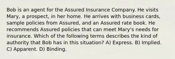 Bob is an agent for the Assured Insurance Company. He visits Mary, a prospect, in her home. He arrives with business cards, sample policies from Assured, and an Assured rate book. He recommends Assured policies that can meet Mary's needs for insurance. Which of the following terms describes the kind of authority that Bob has in this situation? A) Express. B) Implied. C) Apparent. D) Binding.