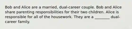 Bob and Alice are a married, dual-career couple. Bob and Alice share parenting responsibilities for their two children. Alice is responsible for all of the housework. They are a ________ dual-career family.