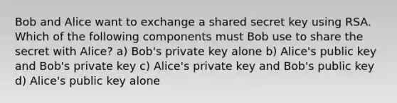 Bob and Alice want to exchange a shared secret key using RSA. Which of the following components must Bob use to share the secret with Alice? a) Bob's private key alone b) Alice's public key and Bob's private key c) Alice's private key and Bob's public key d) Alice's public key alone