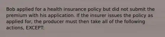 Bob applied for a health insurance policy but did not submit the premium with his application. If the insurer issues the policy as applied for, the producer must then take all of the following actions, EXCEPT: