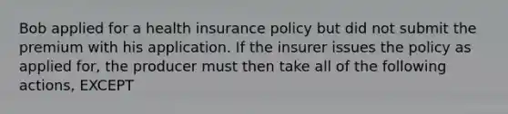 Bob applied for a health insurance policy but did not submit the premium with his application. If the insurer issues the policy as applied for, the producer must then take all of the following actions, EXCEPT