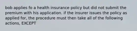 bob applies fo a health insurance policy but did not submit the premium with his application. if the insurer issues the policy as applied for, the procedure must then take all of the following actions, EXCEPT