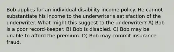 Bob applies for an individual disability income policy. He cannot substantiate his income to the underwriter's satisfaction of the underwriter. What might this suggest to the underwriter? A) Bob is a poor record-keeper. B) Bob is disabled. C) Bob may be unable to afford the premium. D) Bob may commit insurance fraud.