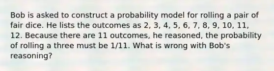 Bob is asked to construct a probability model for rolling a pair of fair dice. He lists the outcomes as​ 2, 3,​ 4, 5,​ 6, 7,​ 8, 9,​ 10, 11, 12. Because there are 11​ outcomes, he​ reasoned, the probability of rolling a three must be 1/11. What is wrong with​ Bob's reasoning?