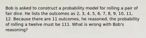 Bob is asked to construct a probability model for rolling a pair of fair dice. He lists the outcomes as​ 2, 3,​ 4, 5,​ 6, 7,​ 8, 9,​ 10, 11, 12. Because there are 11​ outcomes, he​ reasoned, the probability of rolling a twelve must be 111. What is wrong with​ Bob's reasoning?