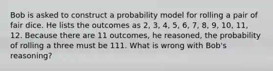 Bob is asked to construct a probability model for rolling a pair of fair dice. He lists the outcomes as​ 2, 3,​ 4, 5,​ 6, 7,​ 8, 9,​ 10, 11, 12. Because there are 11​ outcomes, he​ reasoned, the probability of rolling a three must be 111. What is wrong with​ Bob's reasoning?