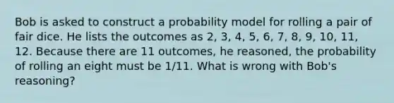 Bob is asked to construct a probability model for rolling a pair of fair dice. He lists the outcomes as​ 2, 3,​ 4, 5,​ 6, 7,​ 8, 9,​ 10, 11, 12. Because there are 11​ outcomes, he​ reasoned, the probability of rolling an eight must be 1/11. What is wrong with​ Bob's reasoning?