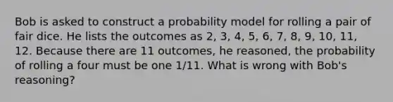 Bob is asked to construct a probability model for rolling a pair of fair dice. He lists the outcomes as​ 2, 3,​ 4, 5,​ 6, 7,​ 8, 9,​ 10, 11, 12. Because there are 11​ outcomes, he​ reasoned, the probability of rolling a four must be one 1/11. What is wrong with​ Bob's reasoning?