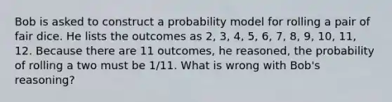 Bob is asked to construct a probability model for rolling a pair of fair dice. He lists the outcomes as​ 2, 3,​ 4, 5,​ 6, 7,​ 8, 9,​ 10, 11, 12. Because there are 11​ outcomes, he​ reasoned, the probability of rolling a two must be 1/11. What is wrong with​ Bob's reasoning?