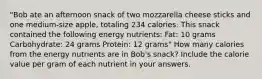 "Bob ate an afternoon snack of two mozzarella cheese sticks and one medium-size apple, totaling 234 calories. This snack contained the following energy nutrients: Fat: 10 grams Carbohydrate: 24 grams Protein: 12 grams" How many calories from the energy nutrients are in Bob's snack? Include the calorie value per gram of each nutrient in your answers.