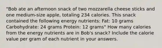 "Bob ate an afternoon snack of two mozzarella cheese sticks and one medium-size apple, totaling 234 calories. This snack contained the following energy nutrients: Fat: 10 grams Carbohydrate: 24 grams Protein: 12 grams" How many calories from the energy nutrients are in Bob's snack? Include the calorie value per gram of each nutrient in your answers.