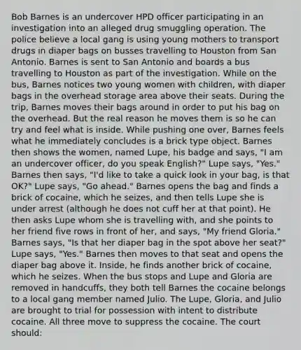 Bob Barnes is an undercover HPD officer participating in an investigation into an alleged drug smuggling operation. The police believe a local gang is using young mothers to transport drugs in diaper bags on busses travelling to Houston from San Antonio. Barnes is sent to San Antonio and boards a bus travelling to Houston as part of the investigation. While on the bus, Barnes notices two young women with children, with diaper bags in the overhead storage area above their seats. During the trip, Barnes moves their bags around in order to put his bag on the overhead. But the real reason he moves them is so he can try and feel what is inside. While pushing one over, Barnes feels what he immediately concludes is a brick type object. Barnes then shows the women, named Lupe, his badge and says, "I am an undercover officer, do you speak English?" Lupe says, "Yes." Barnes then says, "I'd like to take a quick look in your bag, is that OK?" Lupe says, "Go ahead." Barnes opens the bag and finds a brick of cocaine, which he seizes, and then tells Lupe she is under arrest (although he does not cuff her at that point). He then asks Lupe whom she is travelling with, and she points to her friend five rows in front of her, and says, "My friend Gloria." Barnes says, "Is that her diaper bag in the spot above her seat?" Lupe says, "Yes." Barnes then moves to that seat and opens the diaper bag above it. Inside, he finds another brick of cocaine, which he seizes. When the bus stops and Lupe and Gloria are removed in handcuffs, they both tell Barnes the cocaine belongs to a local gang member named Julio. The Lupe, Gloria, and Julio are brought to trial for possession with intent to distribute cocaine. All three move to suppress the cocaine. The court should: