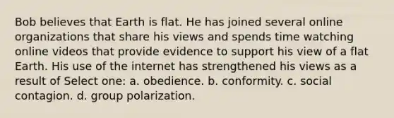 Bob believes that Earth is flat. He has joined several online organizations that share his views and spends time watching online videos that provide evidence to support his view of a flat Earth. His use of the internet has strengthened his views as a result of Select one: a. obedience. b. conformity. c. social contagion. d. group polarization.