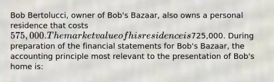 Bob Bertolucci, owner of Bob's Bazaar, also owns a personal residence that costs 575,000. The market value of his residence is725,000. During preparation of the financial statements for Bob's Bazaar, the accounting principle most relevant to the presentation of Bob's home is: