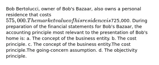 Bob Bertolucci, owner of Bob's Bazaar, also owns a personal residence that costs 575,000. The market value of his residence is725,000. During preparation of the financial statements for Bob's Bazaar, the accounting principle most relevant to the presentation of Bob's home is: a. The concept of the business entity. b. The cost principle. c. The concept of the business entity.The cost principle.The going-concern assumption. d. The objectivity principle.