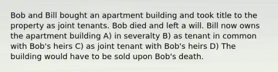 Bob and Bill bought an apartment building and took title to the property as joint tenants. Bob died and left a will. Bill now owns the apartment building A) in severalty B) as tenant in common with Bob's heirs C) as joint tenant with Bob's heirs D) The building would have to be sold upon Bob's death.