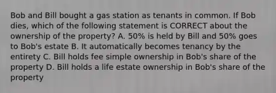 Bob and Bill bought a gas station as tenants in common. If Bob dies, which of the following statement is CORRECT about the ownership of the property? A. 50% is held by Bill and 50% goes to Bob's estate B. It automatically becomes tenancy by the entirety C. Bill holds fee simple ownership in Bob's share of the property D. Bill holds a life estate ownership in Bob's share of the property